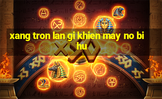 xang tron lan gi khien may no bi hu