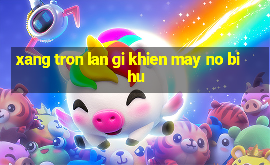 xang tron lan gi khien may no bi hu