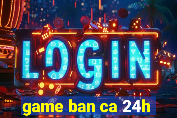 game ban ca 24h