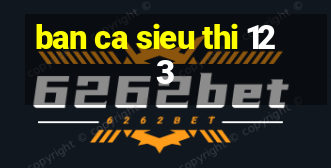 ban ca sieu thi 123