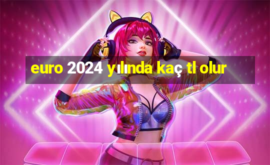 euro 2024 yılında kaç tl olur