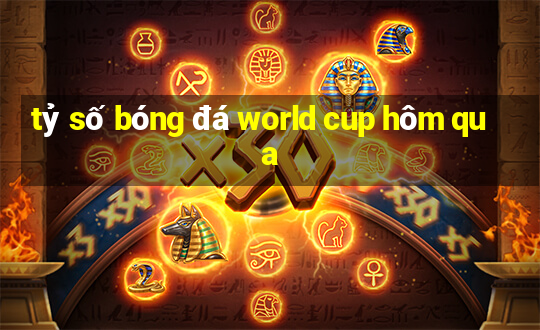 tỷ số bóng đá world cup hôm qua