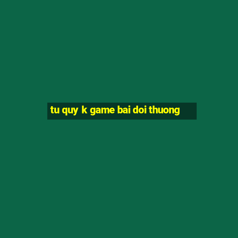 tu quy k game bai doi thuong