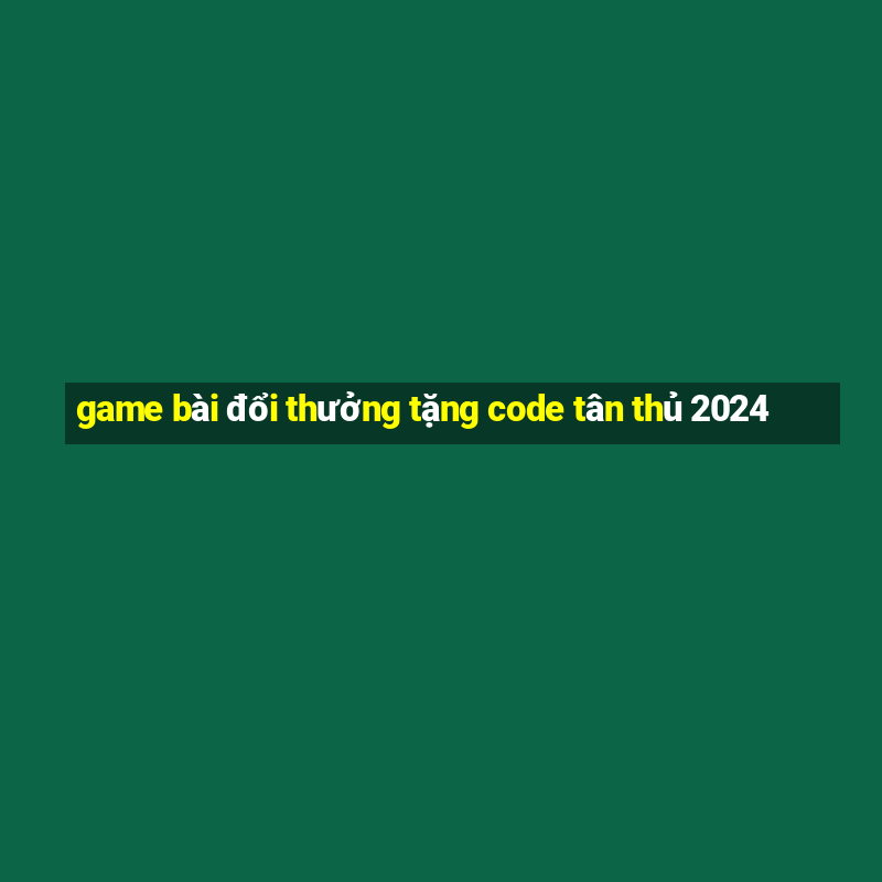 game bài đổi thưởng tặng code tân thủ 2024