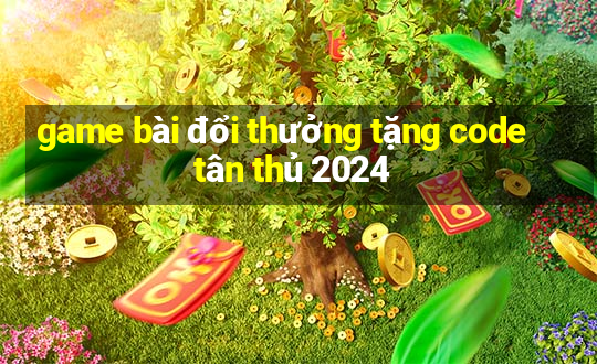 game bài đổi thưởng tặng code tân thủ 2024