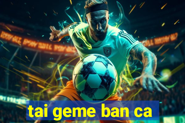 tai geme ban ca