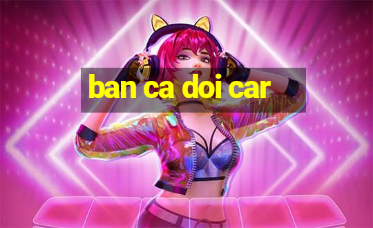 ban ca doi car