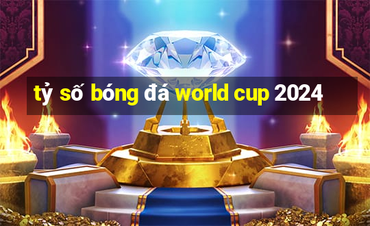 tỷ số bóng đá world cup 2024