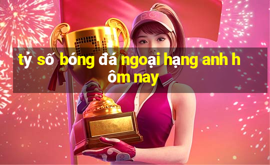 tỷ số bóng đá ngoại hạng anh hôm nay