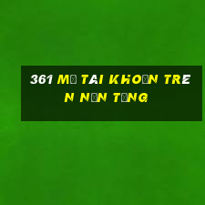 361 Mở tài khoản trên nền tảng