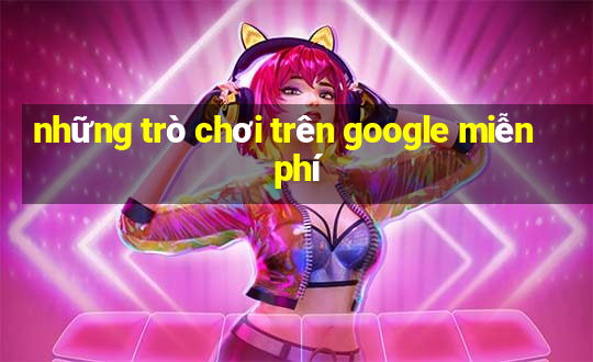 những trò chơi trên google miễn phí