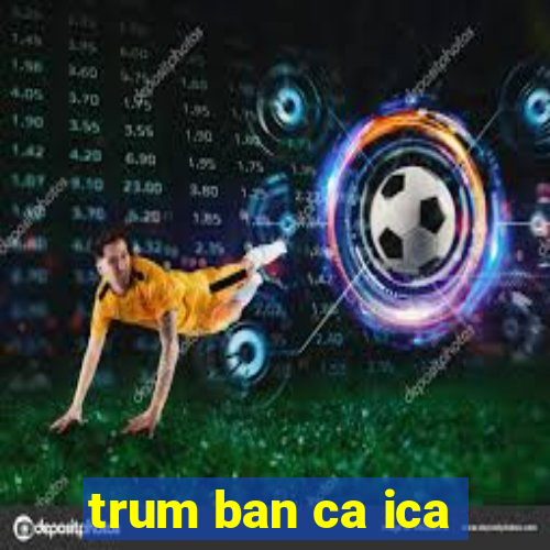 trum ban ca ica