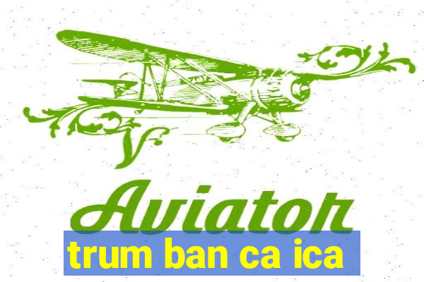 trum ban ca ica