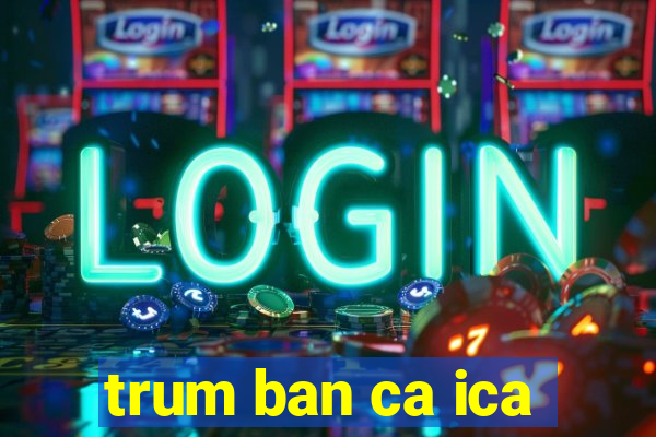 trum ban ca ica