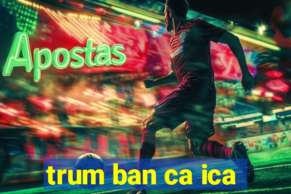 trum ban ca ica