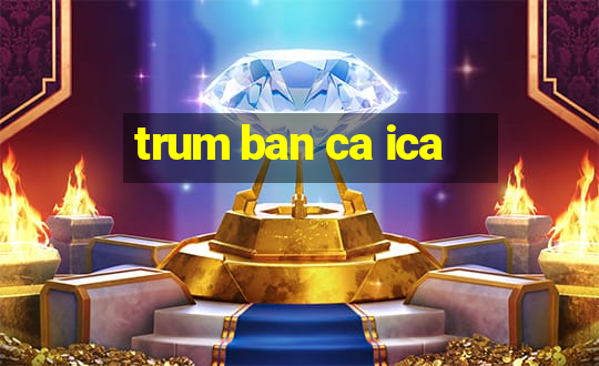 trum ban ca ica