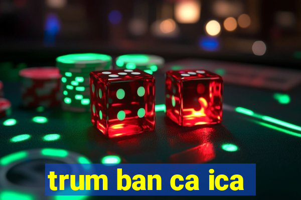 trum ban ca ica