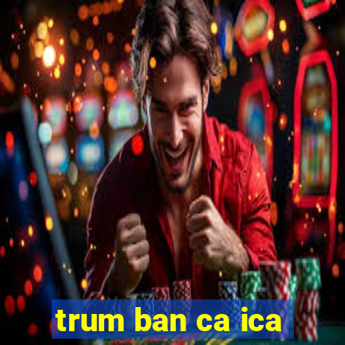 trum ban ca ica