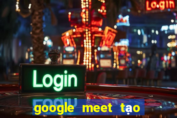 google meet tạo cuộc họp