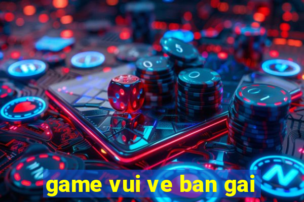 game vui ve ban gai