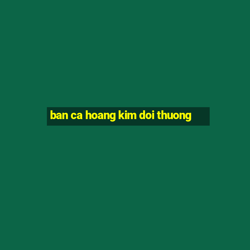 ban ca hoang kim doi thuong