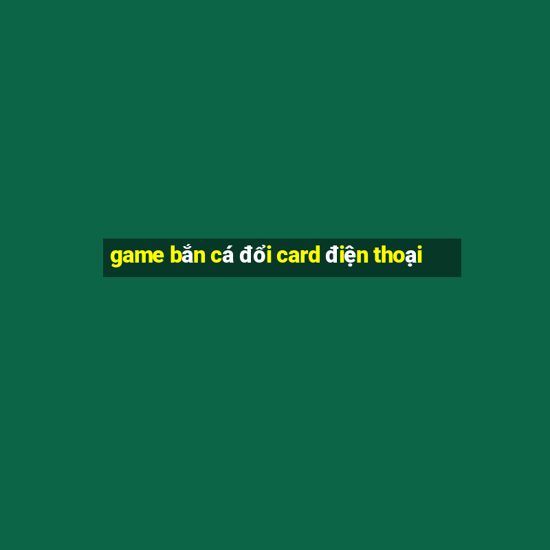 game bắn cá đổi card điện thoại