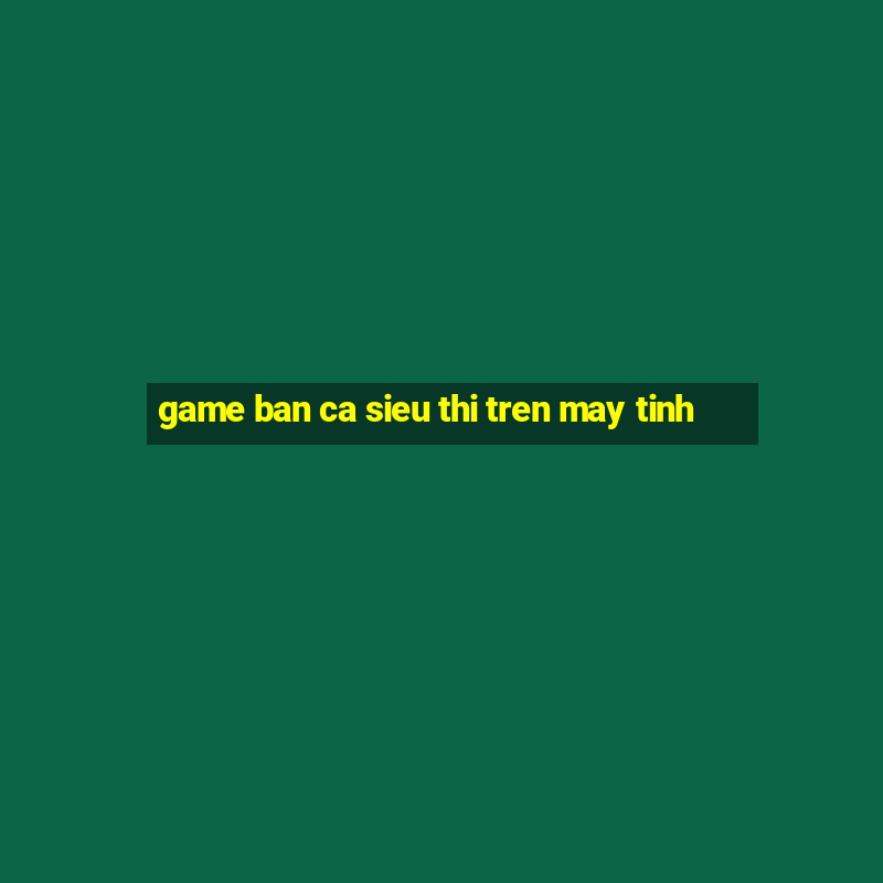 game ban ca sieu thi tren may tinh