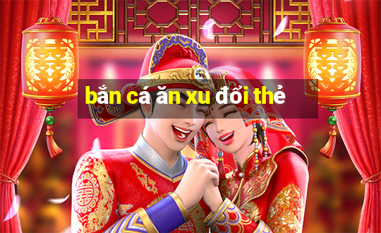 bắn cá ăn xu đổi thẻ