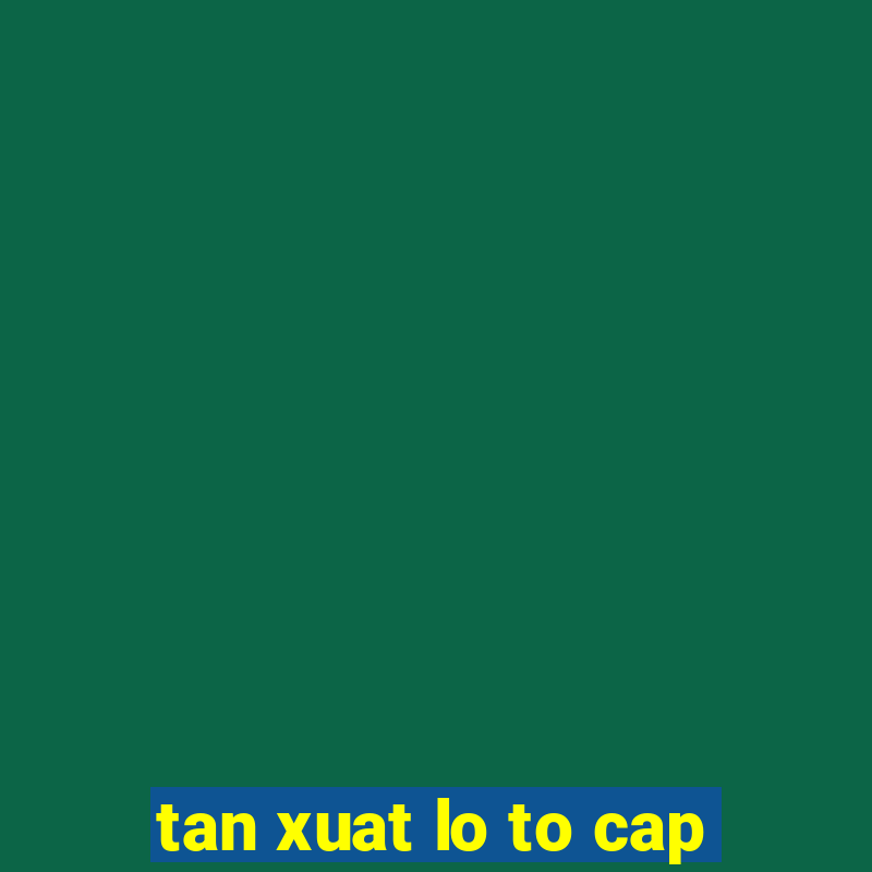 tan xuat lo to cap