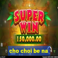 cho choi be na