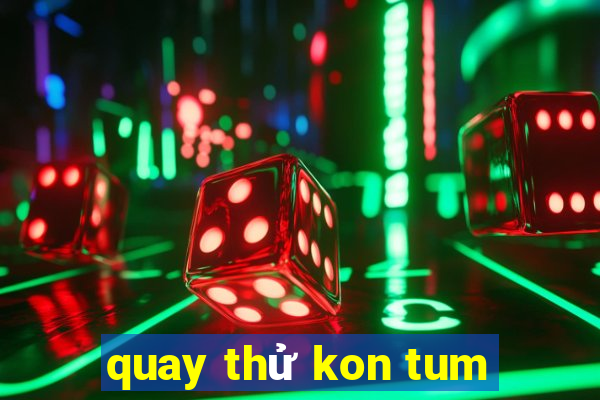 quay thử kon tum