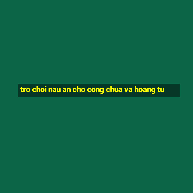 tro choi nau an cho cong chua va hoang tu