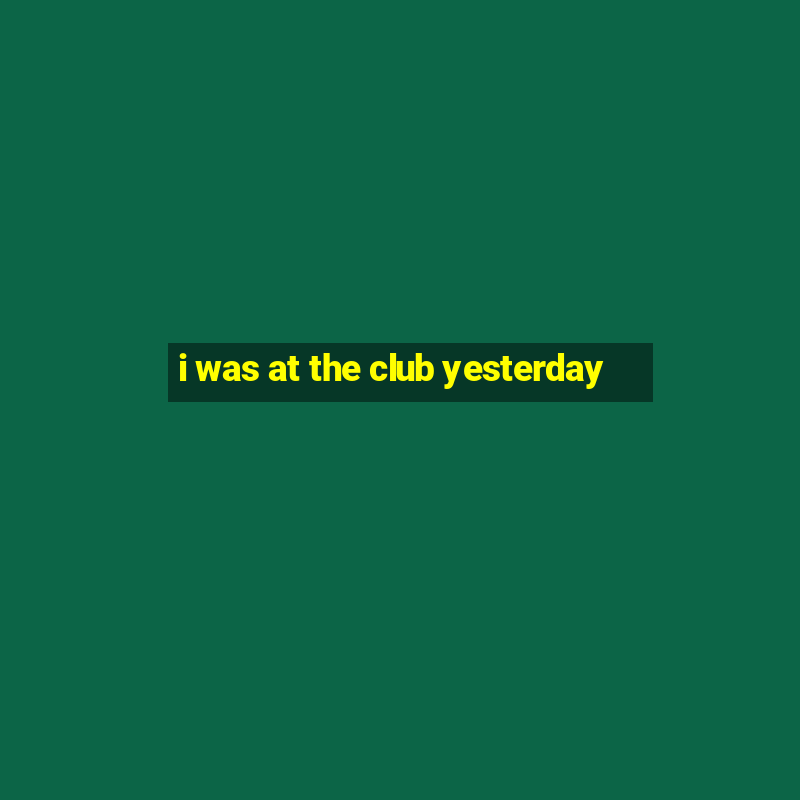 i was at the club yesterday