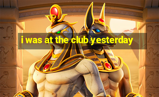 i was at the club yesterday