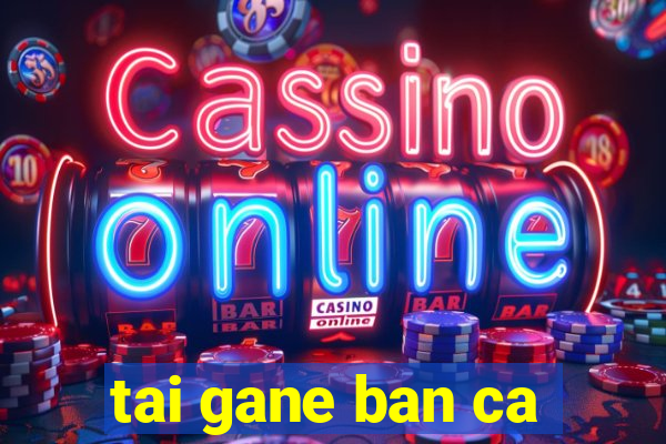 tai gane ban ca