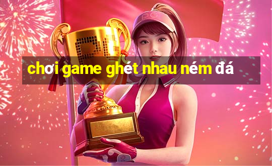 chơi game ghét nhau ném đá