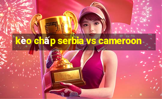 kèo chấp serbia vs cameroon