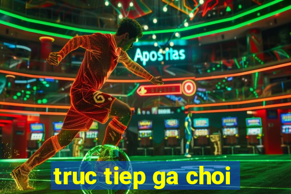 truc tiep ga choi