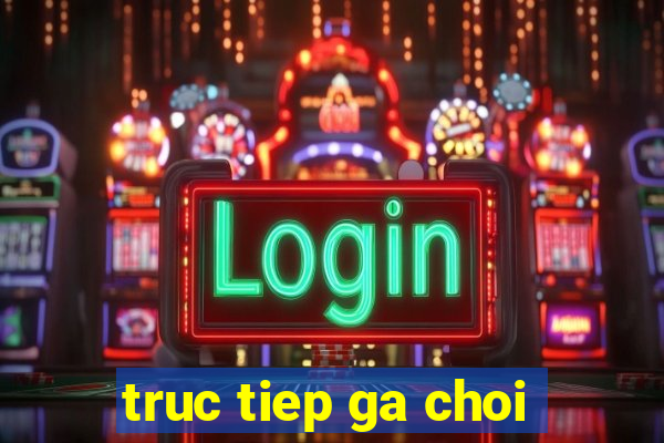 truc tiep ga choi