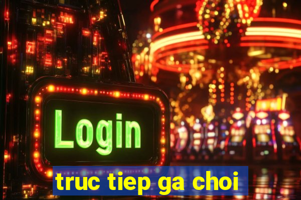 truc tiep ga choi