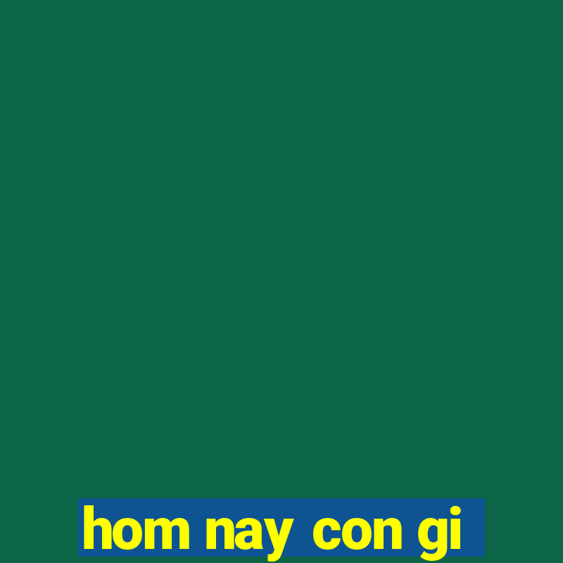 hom nay con gi