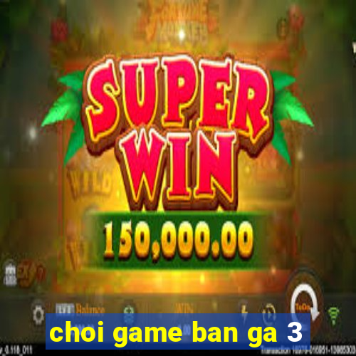 choi game ban ga 3