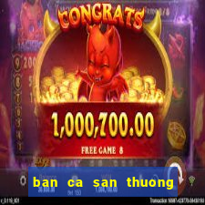 ban ca san thuong doi the cao