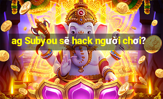 ag Subyou sẽ hack người chơi?