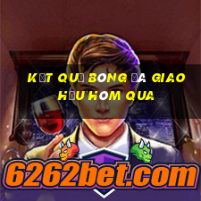 kết quả bóng đá giao hữu hôm qua