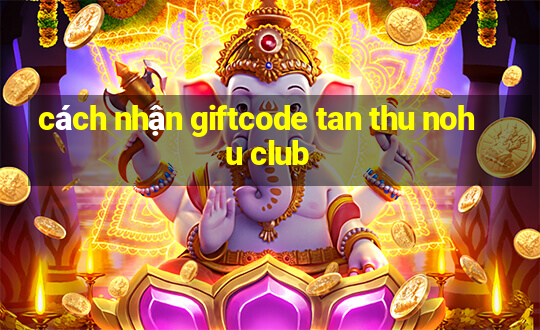 cách nhận giftcode tan thu nohu club