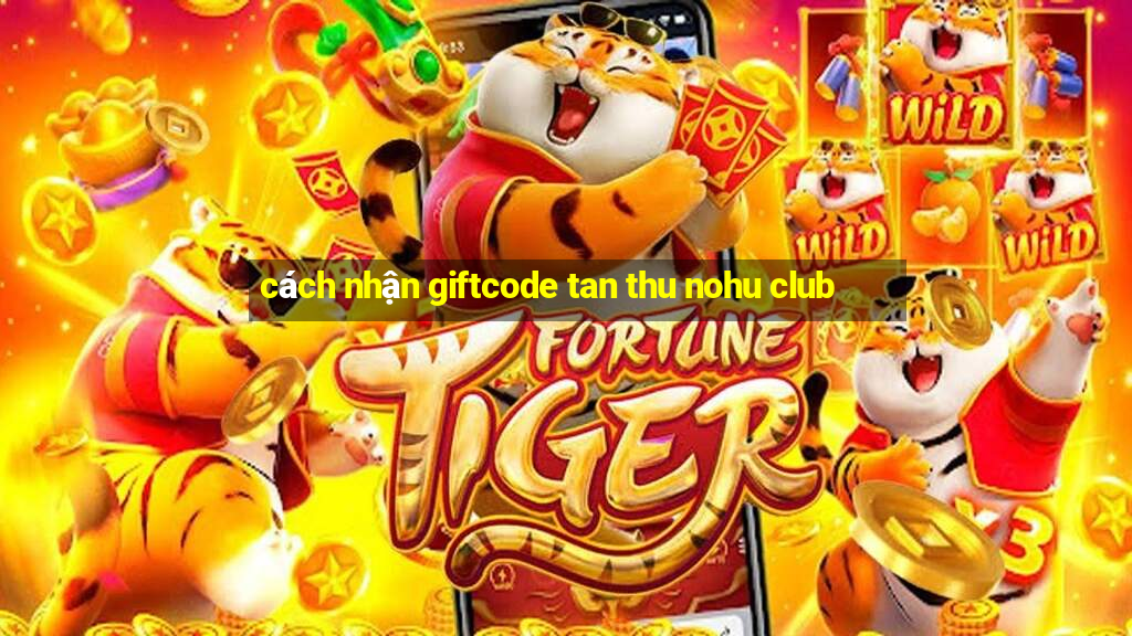 cách nhận giftcode tan thu nohu club