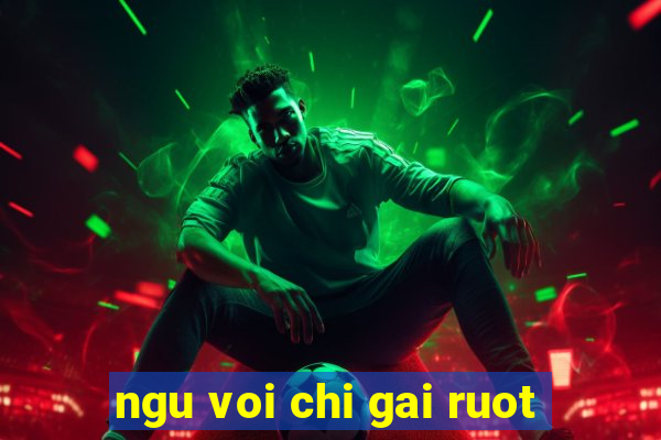 ngu voi chi gai ruot