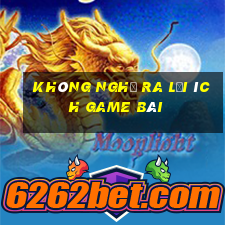 Không nghĩ ra lợi ích game bài