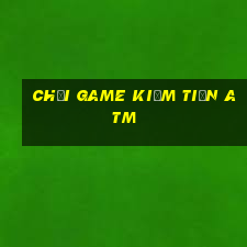 chơi game kiếm tiền atm